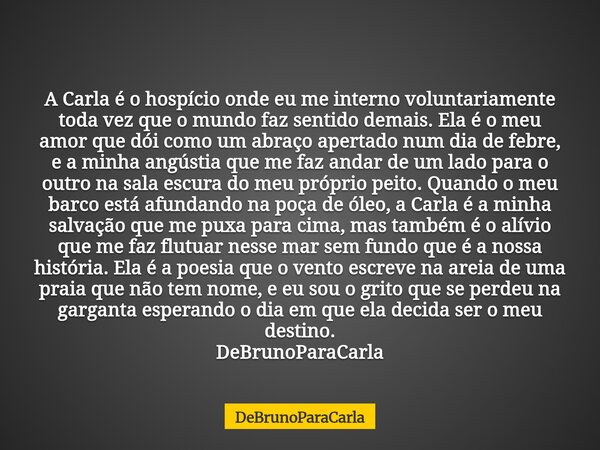 A Carla é o hospício onde eu me interno voluntariamente toda vez que o mundo faz sentido demais. Ela é o meu amor que dói como um abraço apertado num dia de feb... Frase de DeBrunoParaCarla.