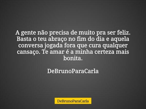 A gente não precisa de muito pra ser feliz. Basta o teu abraço no fim do dia e aquela conversa jogada fora que cura qualquer cansaço. Te amar é a minha certeza ... Frase de DeBrunoParaCarla.