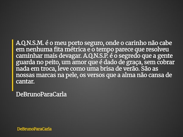 A.Q.N.S.M. é o meu porto seguro, onde o carinho não cabe em nenhuma fita métrica e o tempo parece que resolveu caminhar mais devagar. A.Q.N.S.P. é o segredo que... Frase de DeBrunoParaCarla.