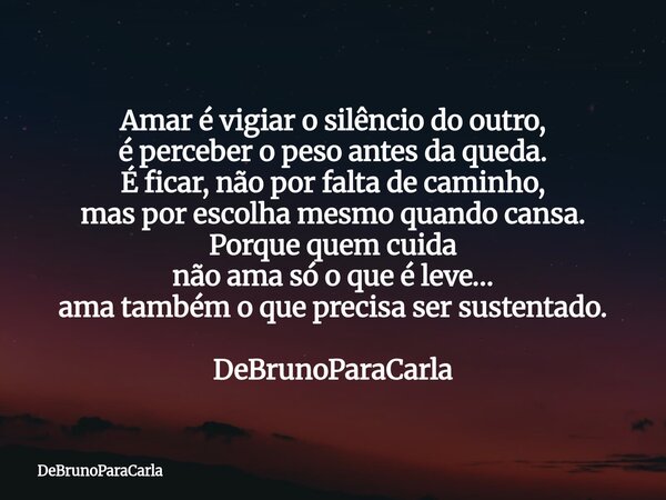 ⁠Amar é vigiar o silêncio do outro, é perceber o peso antes da queda. É ficar, não por falta de caminho, mas por escolha mesmo quando cansa. Porque quem cuida n... Frase de DeBrunoParaCarla.