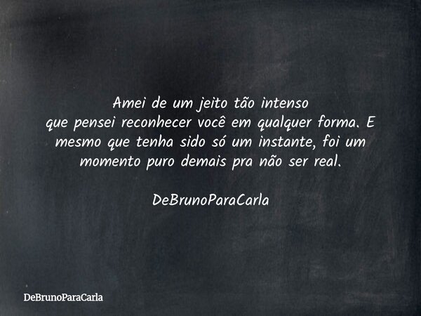 Amei de um jeito tão intenso que pensei reconhecer você em qualquer forma. E mesmo que tenha sido só um instante, foi um momento puro demais pra não ser real. D... Frase de DeBrunoParaCarla.