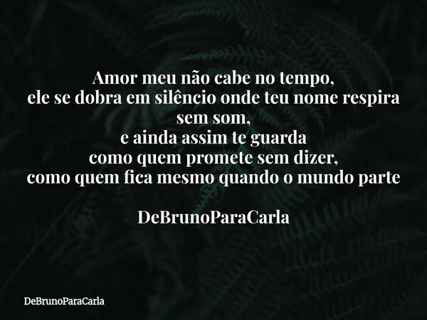 Amor meu não cabe no tempo, ele se dobra em silêncio onde teu nome respira sem som, e ainda assim te guarda como quem promete sem dizer, como quem fica mesmo qu... Frase de DeBrunoParaCarla.