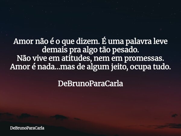 Amor não é o que dizem. É uma palavra leve demais pra algo tão pesado. Não vive em atitudes, nem em promessas. Amor é nada…mas de algum jeito, ocupa tudo. DeBru... Frase de DeBrunoParaCarla.
