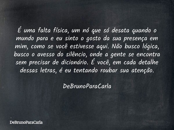 É uma falta física, um nó que só desata quando o mundo para e eu sinto o gosto da sua presença em mim, como se você estivesse aqui. Não busco lógica, busco o av... Frase de DeBrunoParaCarla.