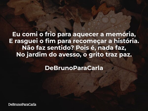 Eu comi o frio para aquecer a memória, E rasguei o fim para recomeçar a história. Não faz sentido? Pois é, nada faz, No jardim do avesso, o grito traz paz. DeBr... Frase de DeBrunoParaCarla.