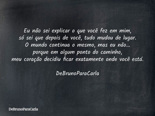 Eu não sei explicar o que você fez em mim, só sei que depois de você, tudo mudou de lugar. O mundo continua o mesmo, mas eu não… porque em algum ponto do caminh... Frase de DeBrunoParaCarla.
