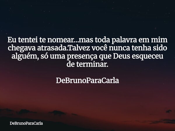 Eu tentei te nomear…mas toda palavra em mim chegava atrasada.Talvez você nunca tenha sido alguém, só uma presença que Deus esqueceu de terminar. DeBrunoParaCarl... Frase de DeBrunoParaCarla.