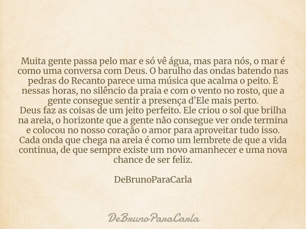 Muita gente passa pelo mar e só vê água, mas para nós, o mar é como uma conversa com Deus. O barulho das ondas batendo nas pedras do Recanto parece uma música q... Frase de DeBrunoParaCarla.