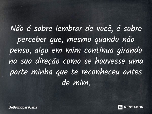 Não é sobre lembrar de você, é sobre perceber que, mesmo quando não penso, algo em mim continua girando na sua direção como se houvesse uma parte minha que te r... Frase de DeBrunoParaCarla.