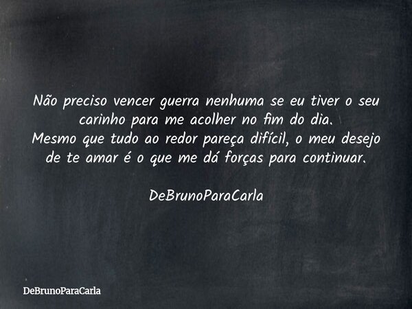 Não preciso vencer guerra nenhuma se eu tiver o seu carinho para me acolher no fim do dia. Mesmo que tudo ao redor pareça difícil, o meu desejo de te amar é o ... Frase de DeBrunoParaCarla.