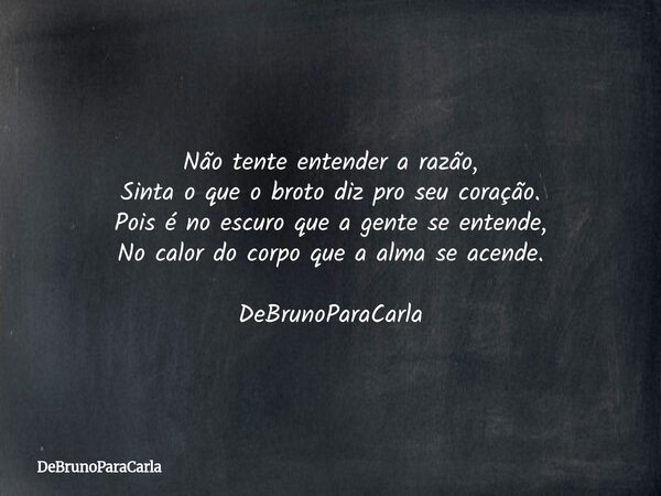 Não tente entender a razão, Sinta o que o broto diz pro seu coração. Pois é no escuro que a gente se entende, No calor do corpo que a alma se acende. DeBrunoPar... Frase de DeBrunoParaCarla.