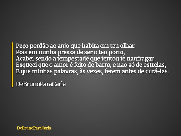 Peço perdão ao anjo que habita em teu olhar, Pois em minha pressa de ser o teu porto, Acabei sendo a tempestade que tentou te naufragar. Esqueci que o amor é fe... Frase de DeBrunoParaCarla.