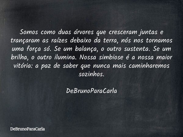 Somos como duas árvores que cresceram juntas e trançaram as raízes debaixo da terra, nós nos tornamos uma força só. Se um balança, o outro sustenta. Se um brilh... Frase de DeBrunoParaCarla.
