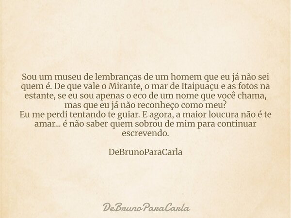 Sou um museu de lembranças de um homem que eu já não sei quem é. De que vale o Mirante, o mar de Itaipuaçu e as fotos na estante, se eu sou apenas o eco de um n... Frase de DeBrunoParaCarla.