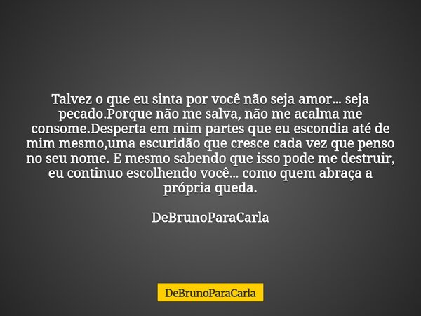 Talvez o que eu sinta por você não seja amor… seja pecado.Porque não me salva, não me acalma me consome.Desperta em mim partes que eu escondia até de mim mesmo,... Frase de DeBrunoParaCarla.