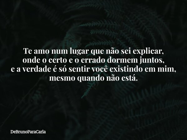Te amo num lugar que não sei explicar, onde o certo e o errado dormem juntos, e a verdade é só sentir você existindo em mim, mesmo quando não está.... Frase de DeBrunoParaCarla.