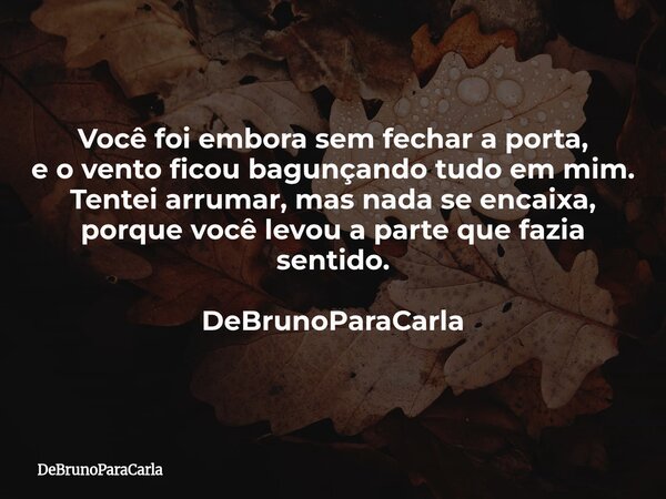 Você foi embora sem fechar a porta, e o vento ficou bagunçando tudo em mim. Tentei arrumar, mas nada se encaixa, porque você levou a parte que fazia sentido. De... Frase de DeBrunoParaCarla.