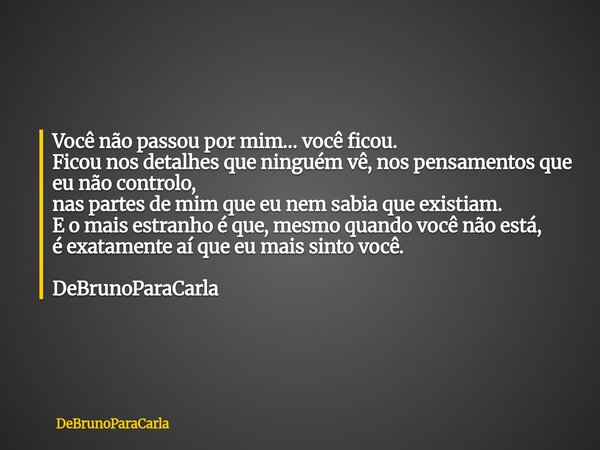 Você não passou por mim… você ficou. Ficou nos detalhes que ninguém vê, nos pensamentos que eu não controlo, nas partes de mim que eu nem sabia que existiam. E ... Frase de DeBrunoParaCarla.