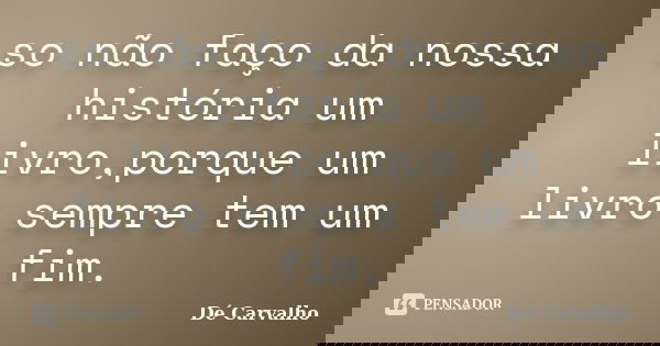 so não faço da nossa história um livro,porque um livro sempre tem um fim.... Frase de Dé Carvalho.