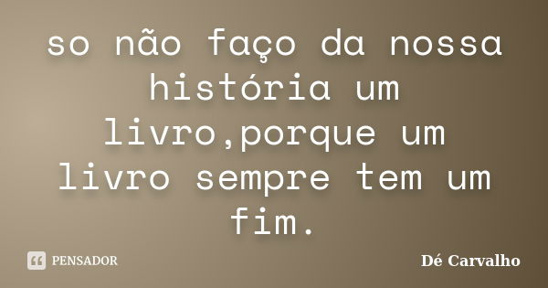 so não faço da nossa história um livro,porque um livro sempre tem um fim.... Frase de Dé Carvalho.