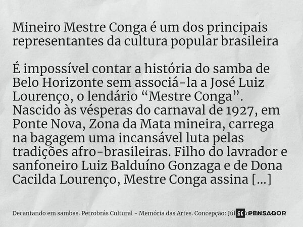 ⁠Mineiro Mestre Conga é um dos principais representantes da cultura popular brasileira É impossível contar a história do samba de Belo Horizonte sem associá-la ... Frase de Decantando em sambas. Petrobrás Cultural - Memória das Artes. Concepção: Júlio Coelho Rosa.