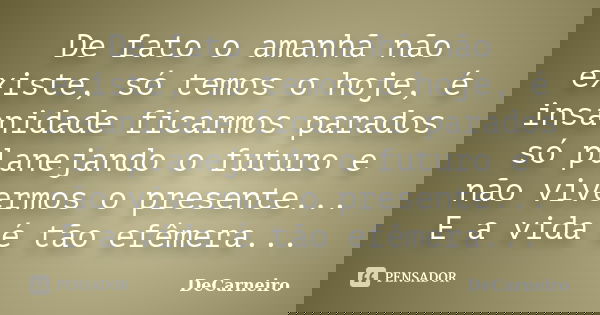 De fato o amanhã não existe, só temos o hoje, é insanidade ficarmos parados só planejando o futuro e não vivermos o presente... E a vida é tão efêmera...... Frase de DeCarneiro.