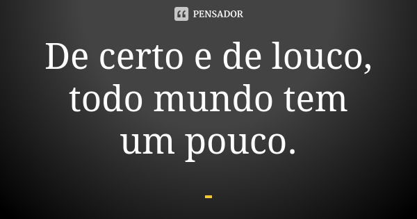 De certo e de louco, todo mundo tem um pouco.