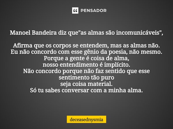 Manoel Bandeira diz que "as almas são incomunicáveis", Afirma que os corpos se entendem, mas as almas não. Eu não concordo com esse gênio da poesia, ... Frase de deceasednysmia.