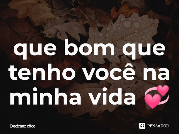 ⁠que bom que tenho você na minha vida 💞... Frase de Decimar côco.