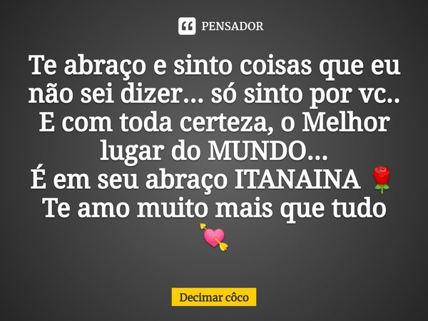 ⁠Te abraço e sinto coisas que eu não sei dizer... só sinto por vc..
E com toda certeza, o Melhor lugar do MUNDO...
É em seu abraço ITANAINA 🌹
Te amo muito mais ... Frase de Decimar côco.