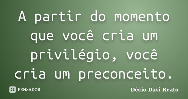 A partir do momento que você cria um privilégio, você cria um preconceito.... Frase de Decio Davi Reato.