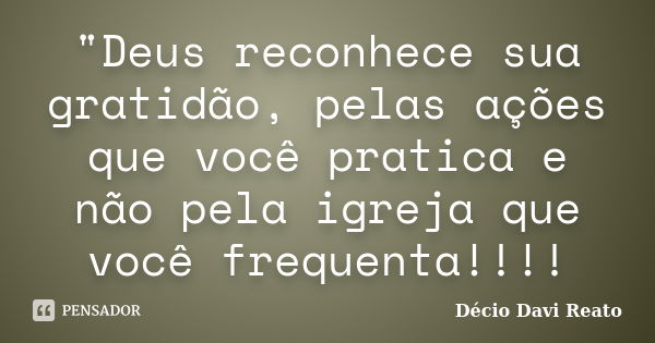 "Deus reconhece sua gratidão, pelas ações que você pratica e não pela igreja que você frequenta!!!!... Frase de Décio Davi Reato.