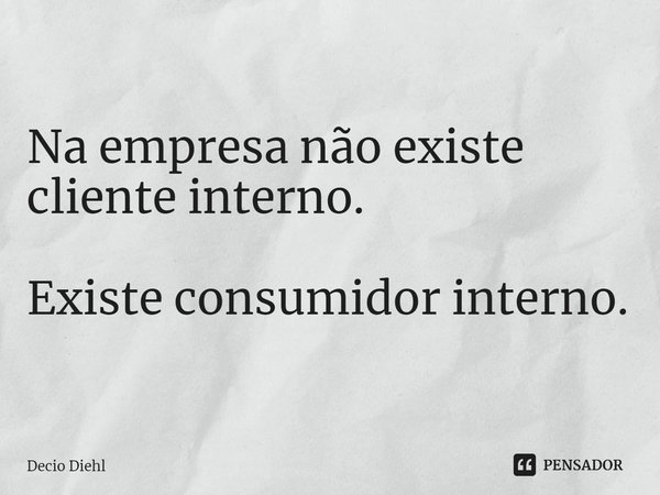 Na empresa não existe cliente interno. Existe consumidor interno.... Frase de Decio Diehl.