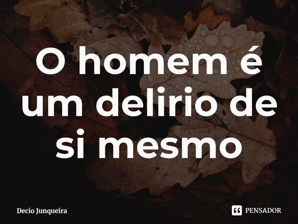 ⁠O homem é um delírio de si mesmo... Frase de Décio Junqueira.