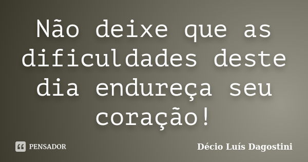 Não deixe que as dificuldades deste dia endureça seu coração!... Frase de Décio Luís Dagostini.