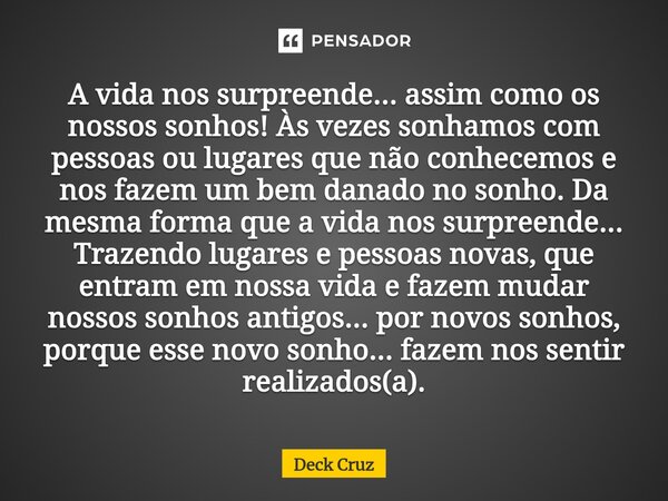A vida nos surpreende... assim como os nossos sonhos! Às vezes sonhamos com pessoas ou lugares que não conhecemos e nos fazem um bem danado no sonho. Da mesma ... Frase de Deck Cruz.