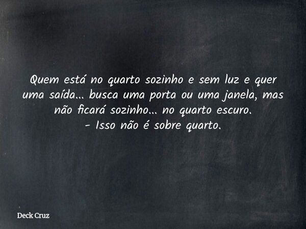 Quem está no quarto sozinho e sem luz e quer uma saída... busca uma porta ou uma janela, mas não ficará sozinho... no quarto escuro. - Isso não é sobre quarto.... Frase de Deck Cruz.