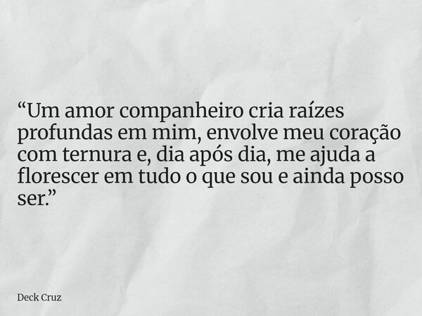 “Um amor companheiro cria raízes profundas em mim, envolve meu coração com ternura e, dia após dia, me ajuda a florescer em tudo o que sou e ainda posso ser.”... Frase de Deck Cruz.
