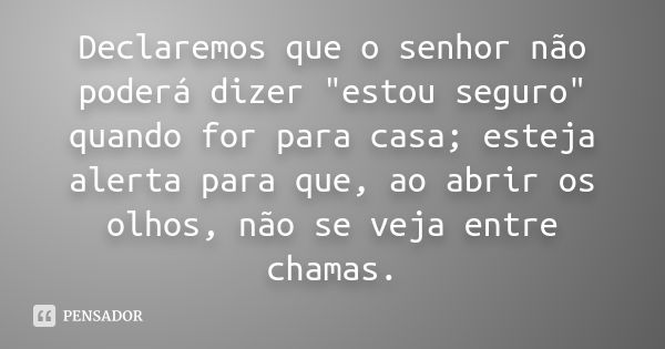 Declaremos que o senhor não poderá dizer "estou seguro" quando for para casa; esteja alerta para que, ao abrir os olhos, não se veja entre chamas.