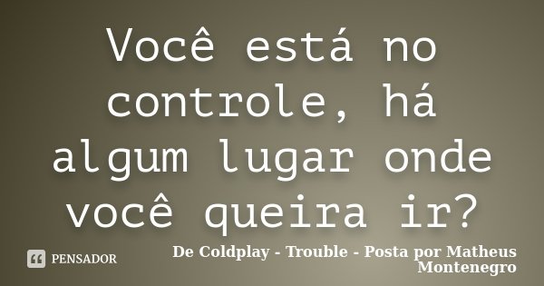 Você está no controle, há algum lugar onde você queira ir?... Frase de De Coldplay - Trouble - Posta por Matheus Montenegro.