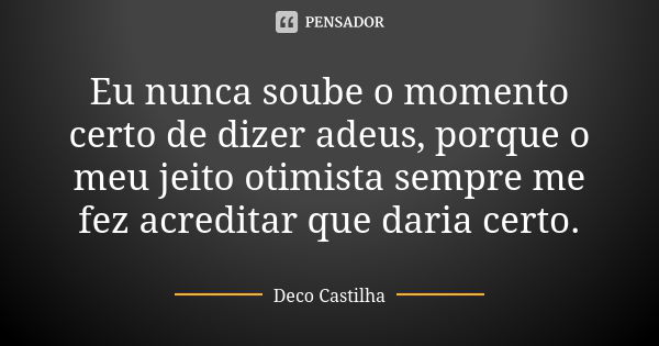 Eu nunca soube o momento certo de dizer adeus, porque o meu jeito otimista sempre me fez acreditar que daria certo.... Frase de Deco Castilha.