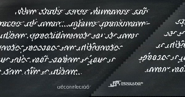 Nem todos seres humanos são capazes de amar....alguns apaixonam-se e dizem repetidamente eu te amo a diferentes pessoas em diferentes épocas o que eles não sabe... Frase de deconhecido.