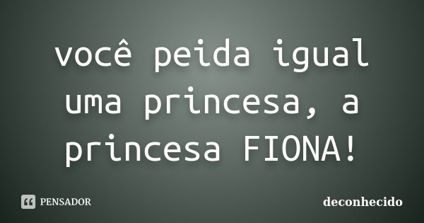 você peida igual uma princesa, a princesa FIONA!... Frase de deconhecido.