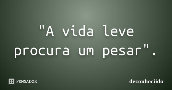 "A vida leve procura um pesar".... Frase de deconheciido.