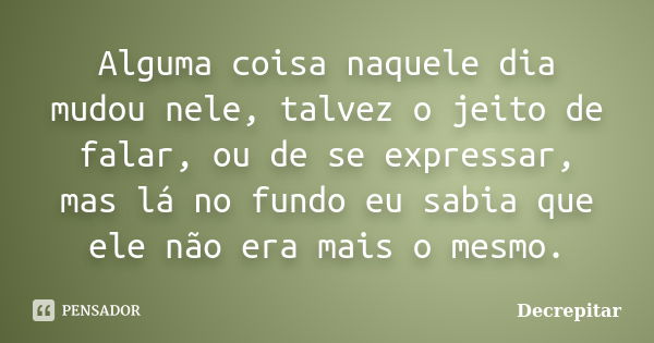 Alguma coisa naquele dia mudou nele, talvez o jeito de falar, ou de se expressar, mas lá no fundo eu sabia que ele não era mais o mesmo.... Frase de Decrepitar.