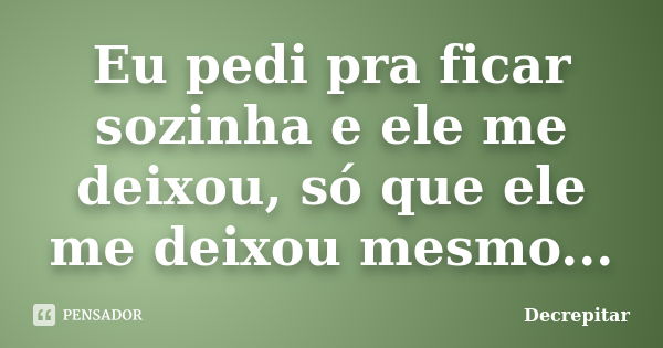 Eu pedi pra ficar sozinha e ele me deixou, só que ele me deixou mesmo...... Frase de Decrepitar.