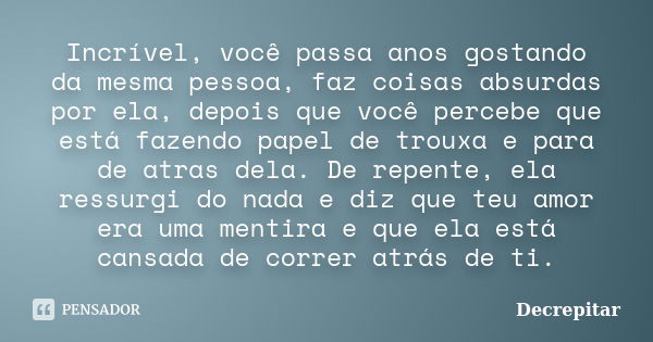 Incrível, você passa anos gostando da mesma pessoa, faz coisas absurdas por ela, depois que você percebe que está fazendo papel de trouxa e para de atras dela. ... Frase de Decrepitar.