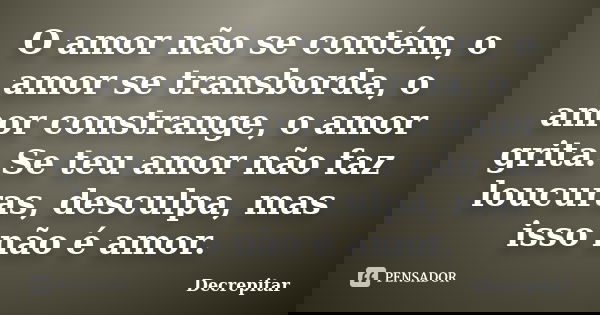 O amor não se contém, o amor se transborda, o amor constrange, o amor grita. Se teu amor não faz loucuras, desculpa, mas isso não é amor.... Frase de Decrepitar.