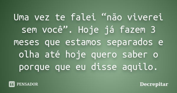 Uma vez te falei “não viverei sem você”. Hoje já fazem 3 meses que estamos separados e olha até hoje quero saber o porque que eu disse aquilo.... Frase de Decrepitar.