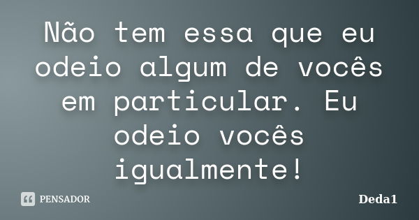 Não tem essa que eu odeio algum de vocês em particular. Eu odeio vocês igualmente!... Frase de Deda1.